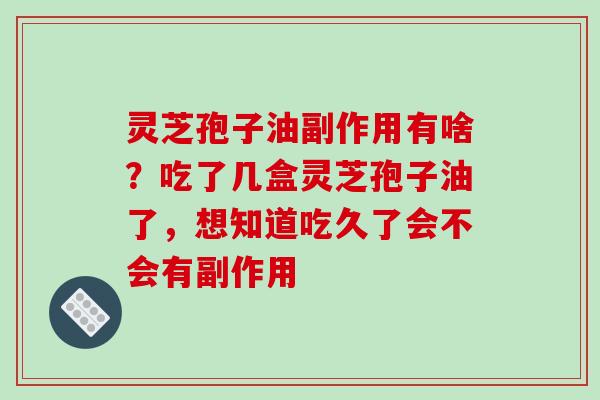 灵芝孢子油副作用有啥?吃了几盒灵芝孢子油了,想知道吃久了会不会有副作用 灵芝孢子油副作用有啥?吃了几盒灵芝孢子油了,想知道吃久了会不会有副作用