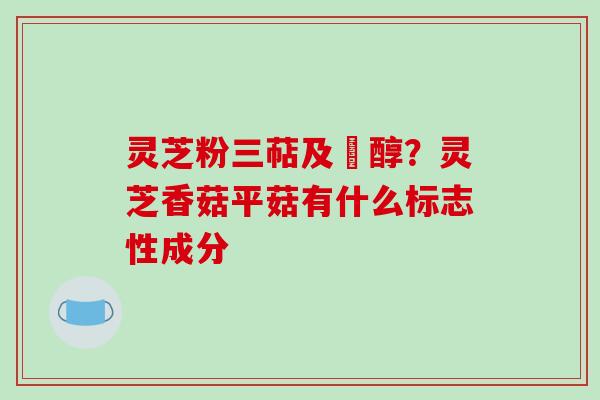 灵芝粉三萜及菑醇？灵芝香菇平菇有什么标志性成分