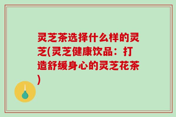 灵芝茶选择什么样的灵芝(灵芝健康饮品:打造舒缓身心的灵芝花茶) 灵芝茶选择什么样的灵芝(灵芝健康饮品:打造舒缓身心的灵芝花茶)