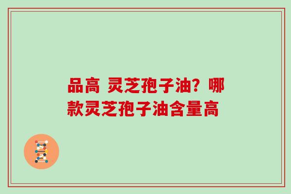 品高 灵芝孢子油？哪款灵芝孢子油含量高