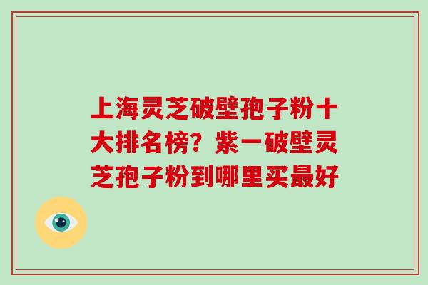 上海灵芝破壁孢子粉十大排名榜？紫一破壁灵芝孢子粉到哪里买好