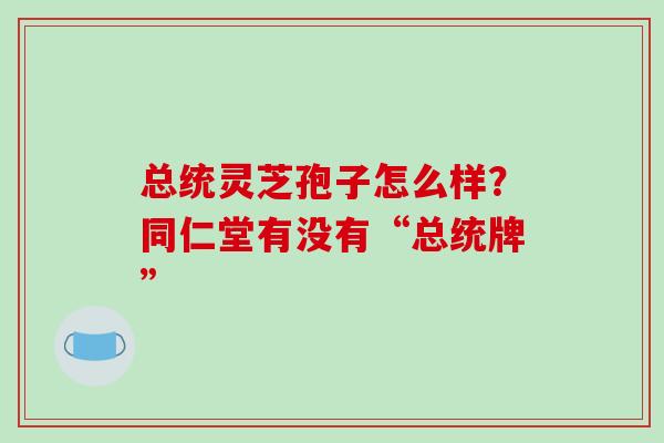 总统灵芝孢子怎么样？同仁堂有没有“总统牌”