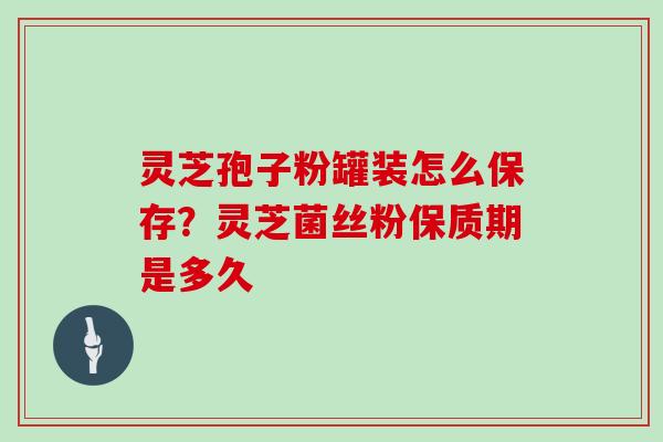 灵芝孢子粉罐装怎么保存?灵芝菌丝粉保质期是多久 灵芝孢子粉罐装怎么保存?灵芝菌丝粉保质期是多久