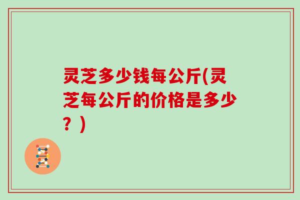 灵芝多少钱每公斤(灵芝每公斤的价格是多少?) 灵芝多少钱每公斤(灵芝每公斤的价格是多少?)