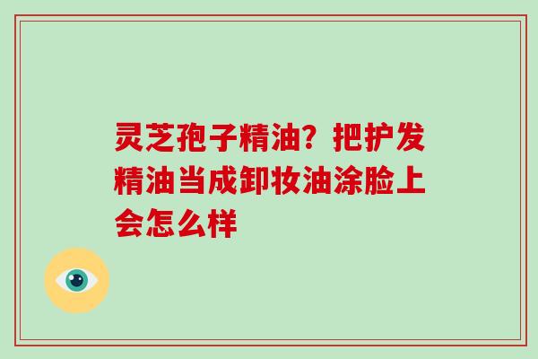 灵芝孢子精油?把护发精油当成卸妆油涂脸上会怎么样 灵芝孢子精油?把护发精油当成卸妆油涂脸上会怎么样