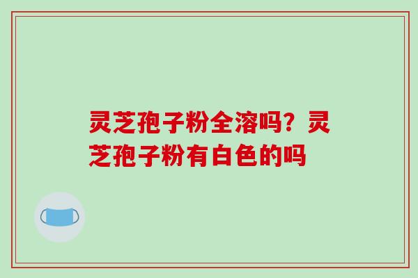 灵芝孢子粉全溶吗?灵芝孢子粉有白色的吗 灵芝孢子粉全溶吗?灵芝孢子粉有白色的吗
