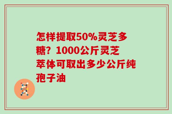 怎样提取50%灵芝多糖?1000公斤灵芝萃体可取出多少公斤纯孢子油 怎样提取50%灵芝多糖?1000公斤灵芝萃体可取出多少公斤纯孢子油