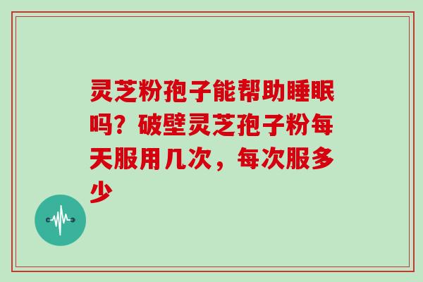 灵芝粉孢子能帮助吗?破壁灵芝孢子粉每天服用几次,每次服多少 灵芝粉孢子能帮助吗?破壁灵芝孢子粉每天服用几次,每次服多少