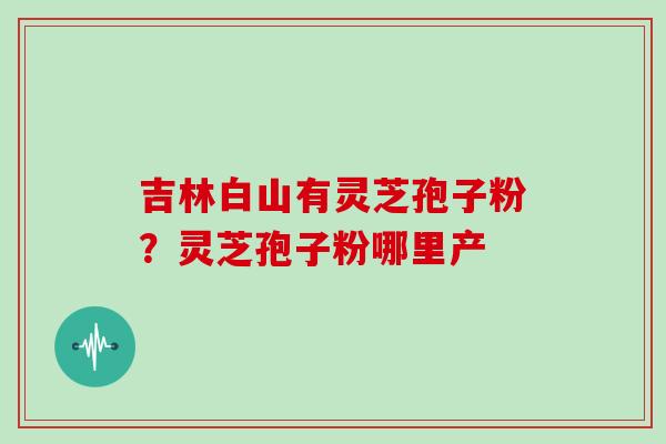 吉林白山有灵芝孢子粉?灵芝孢子粉哪里产 吉林白山有灵芝孢子粉?灵芝孢子粉哪里产