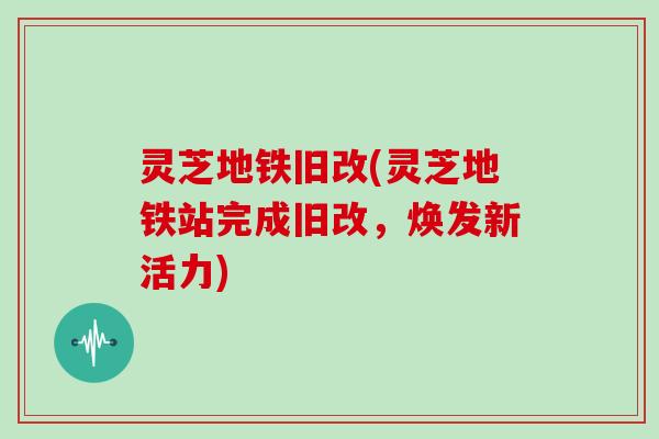 灵芝地铁旧改(灵芝地铁站完成旧改,焕发新活力) 灵芝地铁旧改(灵芝地铁站完成旧改,焕发新活力)