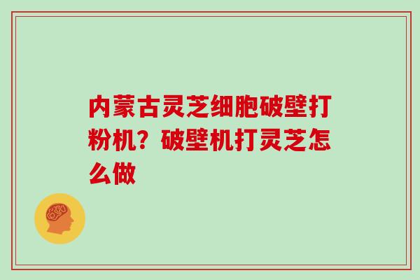 内蒙古灵芝细胞破壁打粉机?破壁机打灵芝怎么做 内蒙古灵芝细胞破壁打粉机?破壁机打灵芝怎么做