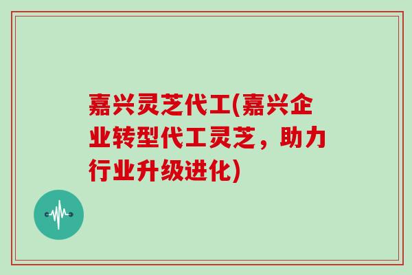 嘉兴灵芝代工(嘉兴企业转型代工灵芝,助力行业升级进化) 嘉兴灵芝代工(嘉兴企业转型代工灵芝,助力行业升级进化)