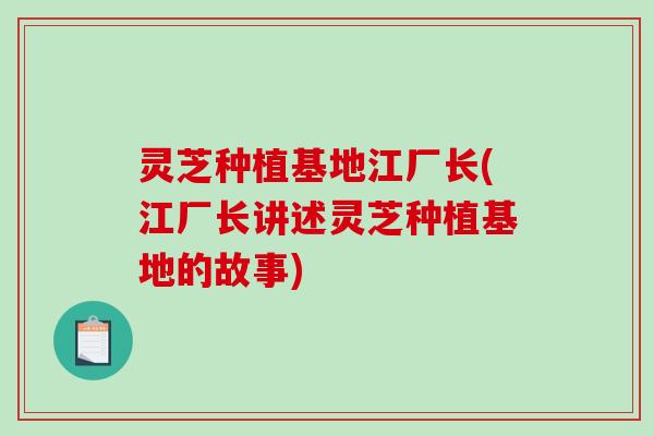 灵芝种植基地江厂长(江厂长讲述灵芝种植基地的故事) 灵芝种植基地江厂长(江厂长讲述灵芝种植基地的故事)