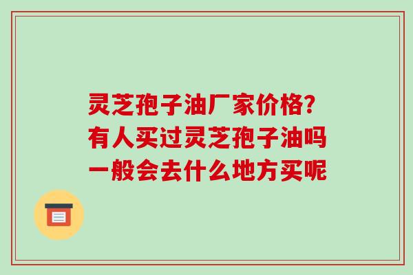 灵芝孢子油厂家价格？有人买过灵芝孢子油吗一般会去什么地方买呢