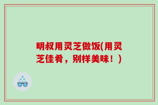 明叔用灵芝做饭(用灵芝佳肴，别样美味！)