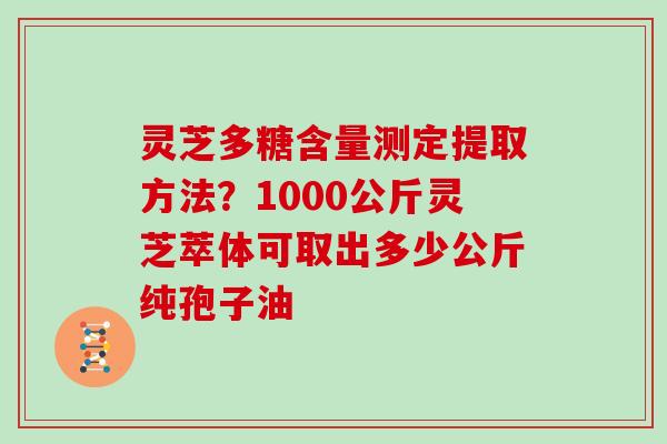 灵芝多糖含量测定提取方法？1000公斤灵芝萃体可取出多少公斤纯孢子油