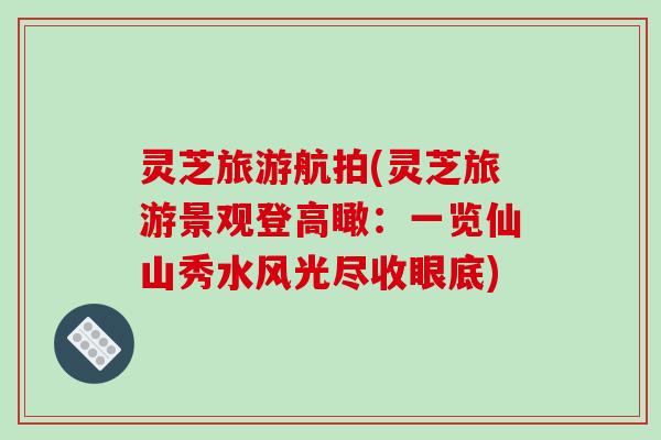 灵芝旅游航拍(灵芝旅游景观登高瞰：一览仙山秀水风光尽收眼底)