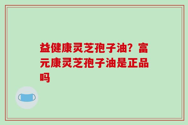 益健康灵芝孢子油？富元康灵芝孢子油是正品吗
