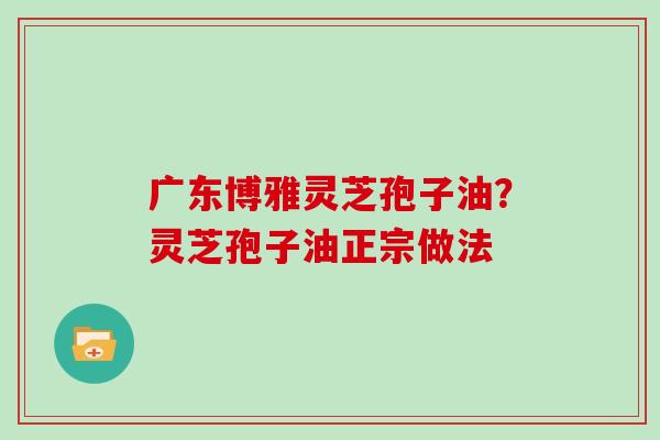 广东博雅灵芝孢子油？灵芝孢子油正宗做法