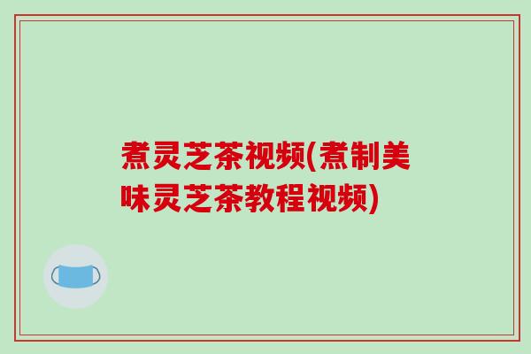 煮灵芝茶视频(煮制美味灵芝茶教程视频)