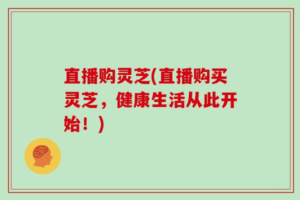 直播购灵芝(直播购买灵芝，健康生活从此开始！)