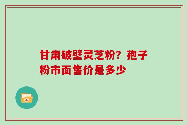 甘肃破壁灵芝粉？孢子粉市面售价是多少