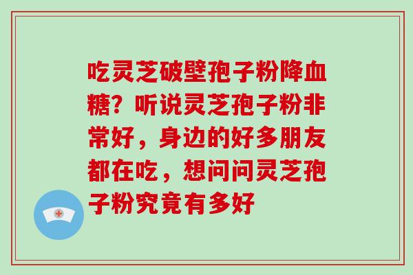 吃灵芝破壁孢子粉降？听说灵芝孢子粉非常好，身边的好多朋友都在吃，想问问灵芝孢子粉究竟有多好