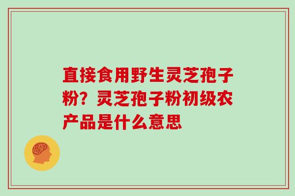 直接食用野生灵芝孢子粉？灵芝孢子粉初级农产品是什么意思