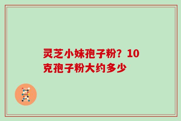 灵芝小妹孢子粉？10克孢子粉大约多少