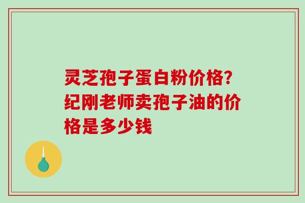 灵芝孢子蛋白粉价格？纪刚老师卖孢子油的价格是多少钱