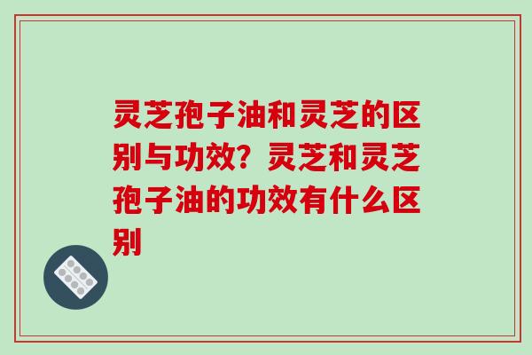 灵芝孢子油和灵芝的区别与功效？灵芝和灵芝孢子油的功效有什么区别