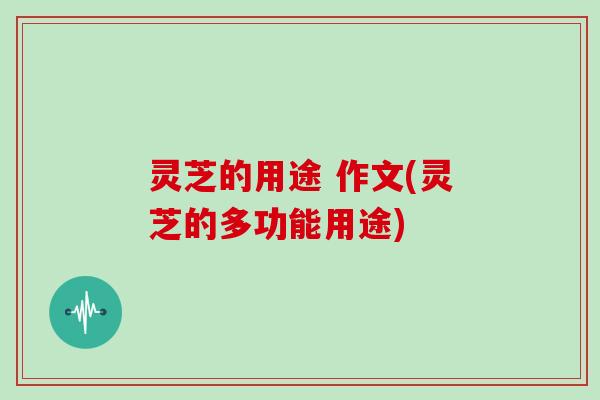 灵芝的用途 作文(灵芝的多功能用途)