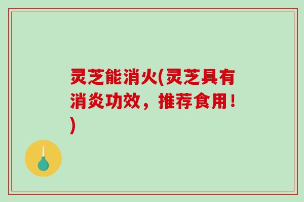 灵芝能消火(灵芝具有功效，推荐食用！)