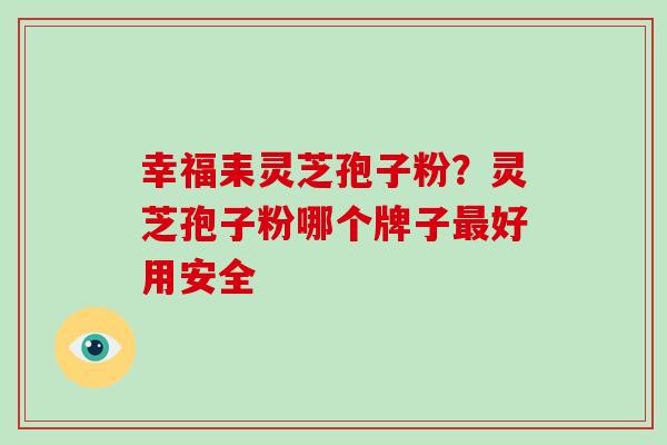 幸福耒灵芝孢子粉？灵芝孢子粉哪个牌子好用安全