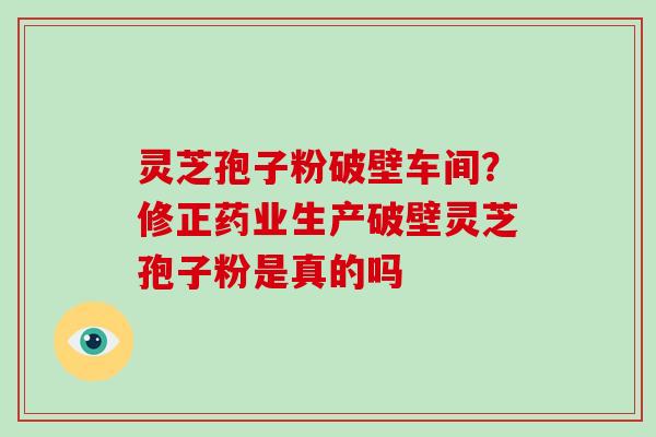 灵芝孢子粉破壁车间？修正药业生产破壁灵芝孢子粉是真的吗