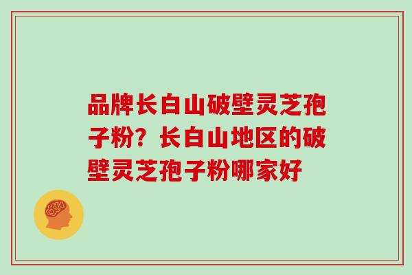 品牌长白山破壁灵芝孢子粉？长白山地区的破壁灵芝孢子粉哪家好