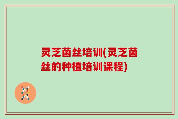 灵芝菌丝培训(灵芝菌丝的种植培训课程)
