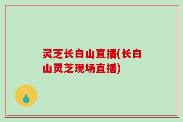 灵芝长白山直播(长白山灵芝现场直播)