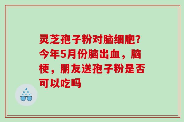 灵芝孢子粉对脑细胞？今年5月份脑出，脑梗，朋友送孢子粉是否可以吃吗