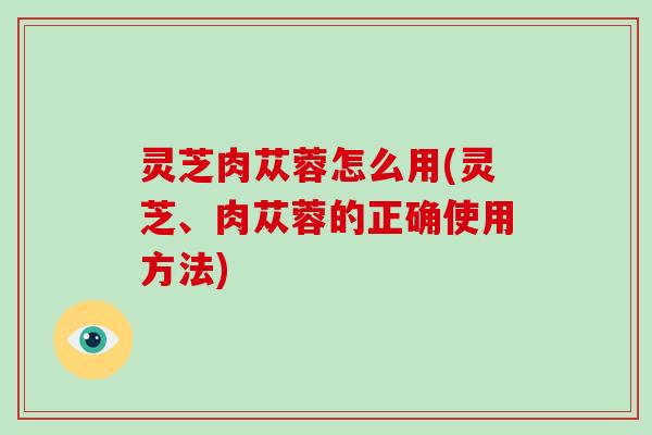 灵芝肉苁蓉怎么用(灵芝、肉苁蓉的正确使用方法)