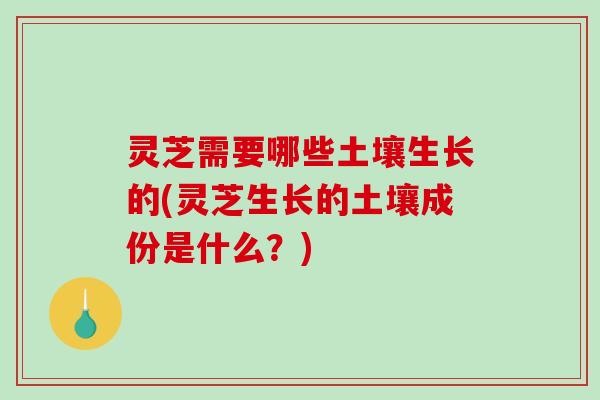灵芝需要哪些土壤生长的(灵芝生长的土壤成份是什么？)