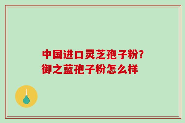 中国进口灵芝孢子粉？御之蓝孢子粉怎么样