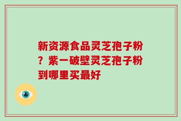 新资源食品灵芝孢子粉？紫一破壁灵芝孢子粉到哪里买好