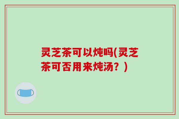 灵芝茶可以炖吗(灵芝茶可否用来炖汤?) 灵芝茶可以炖吗(灵芝茶可否用来炖汤?)