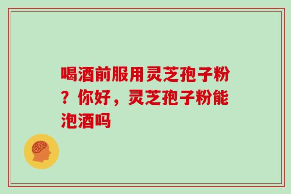 喝酒前服用灵芝孢子粉?你好,灵芝孢子粉能泡酒吗 喝酒前服用灵芝孢子粉?你好,灵芝孢子粉能泡酒吗