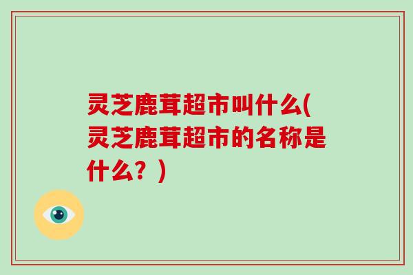 灵芝鹿茸超市叫什么(灵芝鹿茸超市的名称是什么?) 灵芝鹿茸超市叫什么(灵芝鹿茸超市的名称是什么?)