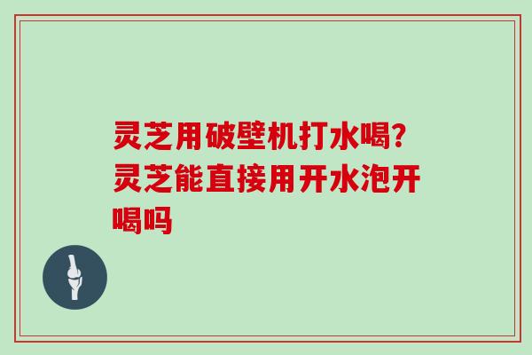 灵芝用破壁机打水喝?灵芝能直接用开水泡开喝吗 灵芝用破壁机打水喝?灵芝能直接用开水泡开喝吗