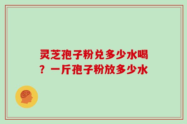 灵芝孢子粉兑多少水喝？一斤孢子粉放多少水