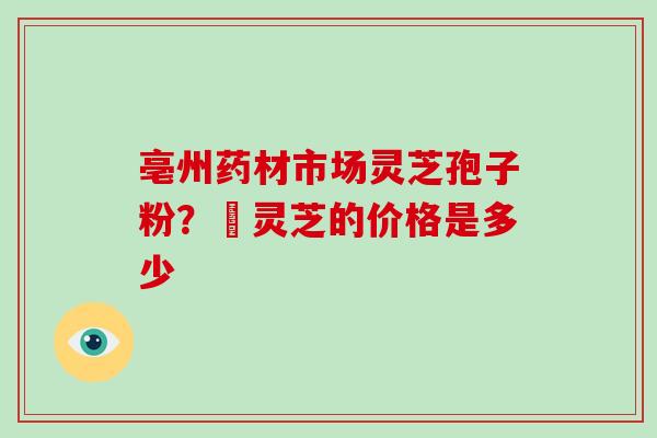 亳州药材市场灵芝孢子粉？焄灵芝的价格是多少