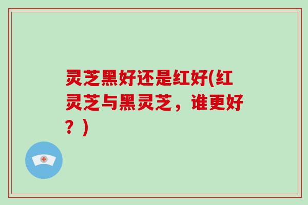 灵芝黑好还是红好(红灵芝与黑灵芝，谁更好？)